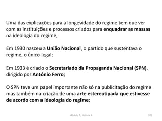 Módulo 7, História A 201
Uma das explicações para a longevidade do regime tem que ver
com as instituições e processos criados para enquadrar as massas
na ideologia do regime;
Em 1930 nasceu a União Nacional, o partido que sustentava o
regime, o único legal;
Em 1933 é criado o Secretariado da Propaganda Nacional (SPN),
dirigido por António Ferro;
O SPN teve um papel importante não só na publicitação do regime
mas também na criação de uma arte estereotipada que estivesse
de acordo com a ideologia do regime;
 