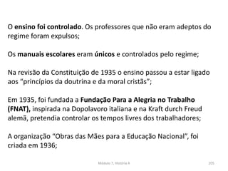 Módulo 7, História A 205
O ensino foi controlado. Os professores que não eram adeptos do
regime foram expulsos;
Os manuais escolares eram únicos e controlados pelo regime;
Na revisão da Constituição de 1935 o ensino passou a estar ligado
aos “princípios da doutrina e da moral cristãs”;
Em 1935, foi fundada a Fundação Para a Alegria no Trabalho
(FNAT), inspirada na Dopolavoro italiana e na Kraft durch Freud
alemã, pretendia controlar os tempos livres dos trabalhadores;
A organização “Obras das Mães para a Educação Nacional”, foi
criada em 1936;
 