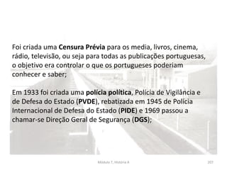 Módulo 7, História A 207
Foi criada uma Censura Prévia para os media, livros, cinema,
rádio, televisão, ou seja para todas as publicações portuguesas,
o objetivo era controlar o que os portugueses poderiam
conhecer e saber;
Em 1933 foi criada uma polícia política, Polícia de Vigilância e
de Defesa do Estado (PVDE), rebatizada em 1945 de Polícia
Internacional de Defesa do Estado (PIDE) e 1969 passou a
chamar-se Direção Geral de Segurança (DGS);
 