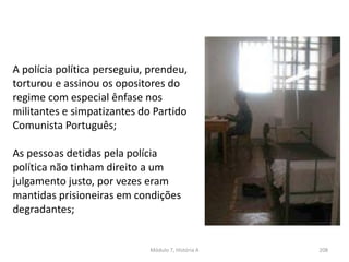 Módulo 7, História A 208
A polícia política perseguiu, prendeu,
torturou e assinou os opositores do
regime com especial ênfase nos
militantes e simpatizantes do Partido
Comunista Português;
As pessoas detidas pela polícia
política não tinham direito a um
julgamento justo, por vezes eram
mantidas prisioneiras em condições
degradantes;
 