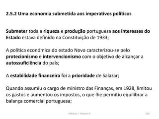 Módulo 7, História A 210
2.5.2 Uma economia submetida aos imperativos políticos
Submeter toda a riqueza e produção portuguesa aos interesses do
Estado estava definido na Constituição de 1933;
A política económica do estado Novo caracterizou-se pelo
protecionismo e intervencionismo com o objetivo de alcançar a
autossuficiência do país;
A estabilidade financeira foi a prioridade de Salazar;
Quando assumiu o cargo de ministro das Finanças, em 1928, limitou
os gastos e aumentou os impostos, o que lhe permitiu equilibrar a
balança comercial portuguesa;
 