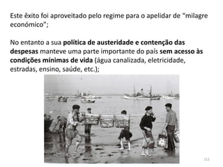 Módulo 7, História A 212
Este êxito foi aproveitado pelo regime para o apelidar de “milagre
económico”;
No entanto a sua política de austeridade e contenção das
despesas manteve uma parte importante do país sem acesso às
condições mínimas de vida (água canalizada, eletricidade,
estradas, ensino, saúde, etc.);
 