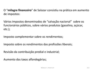Módulo 7, História A 213
O “milagre financeiro” de Salazar consistiu na prática em aumento
de impostos:
Vários impostos denominados de “salvação nacional” sobre os
funcionários públicos, sobre vários produtos (gasolina, açúcar,
etc.);
Imposto complementar sobre os rendimentos;
Imposto sobre os rendimentos das profissões liberais;
Revisão da contribuição predial e industrial;
Aumento das taxas alfandegárias;
 