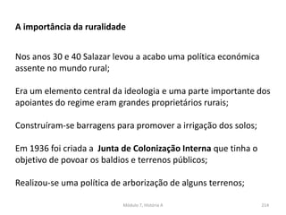 Módulo 7, História A 214
A importância da ruralidade
Nos anos 30 e 40 Salazar levou a acabo uma política económica
assente no mundo rural;
Era um elemento central da ideologia e uma parte importante dos
apoiantes do regime eram grandes proprietários rurais;
Construíram-se barragens para promover a irrigação dos solos;
Em 1936 foi criada a Junta de Colonização Interna que tinha o
objetivo de povoar os baldios e terrenos públicos;
Realizou-se uma política de arborização de alguns terrenos;
 