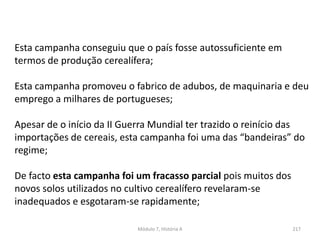 Módulo 7, História A 217
Esta campanha conseguiu que o país fosse autossuficiente em
termos de produção cerealífera;
Esta campanha promoveu o fabrico de adubos, de maquinaria e deu
emprego a milhares de portugueses;
Apesar de o início da II Guerra Mundial ter trazido o reinício das
importações de cereais, esta campanha foi uma das “bandeiras” do
regime;
De facto esta campanha foi um fracasso parcial pois muitos dos
novos solos utilizados no cultivo cerealífero revelaram-se
inadequados e esgotaram-se rapidamente;
 