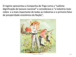Módulo 7, História A 218
O regime apresentou a Campanha do Trigo como a “sublime
dignificação da lavoura nacional” e considerava-a “a indústria mais
nobre e a mais importante de todas as indústrias e o primeiro fator
de prosperidade económica da Nação”;
 