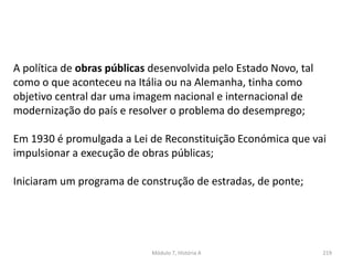 Módulo 7, História A 219
A política de obras públicas desenvolvida pelo Estado Novo, tal
como o que aconteceu na Itália ou na Alemanha, tinha como
objetivo central dar uma imagem nacional e internacional de
modernização do país e resolver o problema do desemprego;
Em 1930 é promulgada a Lei de Reconstituição Económica que vai
impulsionar a execução de obras públicas;
Iniciaram um programa de construção de estradas, de ponte;
 