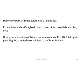 Módulo 7, História A 220
Desenvolveram as redes telefónica e telegráfica;
Expandiram a eletrificação do país, construíram hospitais, escolas,
etc.;
O programa de obras públicas, durante os anos 30 e 40, foi dirigido
pelo Eng. Duarte Pacheco, ministro das Obras Públicas.
 