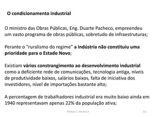 Módulo 7, História A 221
O condicionamento industrial
O ministro das Obras Públicas, Eng. Duarte Pacheco, empreendeu
um vasto programa de obras públicas, sobretudo de infraestruturas;
Perante o “ruralismo do regime” a indústria não constituiu uma
prioridade para o Estado Novo;
Existiam vários constrangimento ao desenvolvimento industrial
como a deficiente rede de comunicações, tecnologia antiga, níveis
de produtividade baixos, salários baixos, falta de iniciativa dos
investidores, nível de importações bastante alto;
A percentagem de trabalhadores industrial era muito baixo ainda em
1940 representavam apenas 22% da população ativa;
 