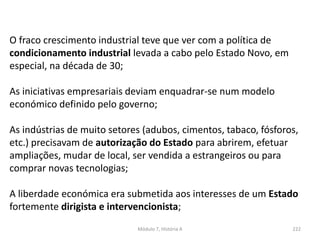 Módulo 7, História A 222
O fraco crescimento industrial teve que ver com a política de
condicionamento industrial levada a cabo pelo Estado Novo, em
especial, na década de 30;
As iniciativas empresariais deviam enquadrar-se num modelo
económico definido pelo governo;
As indústrias de muito setores (adubos, cimentos, tabaco, fósforos,
etc.) precisavam de autorização do Estado para abrirem, efetuar
ampliações, mudar de local, ser vendida a estrangeiros ou para
comprar novas tecnologias;
A liberdade económica era submetida aos interesses de um Estado
fortemente dirigista e intervencionista;
 