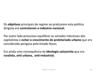 Módulo 7, História A 223
Os objetivos principais do regime ao praticarem esta política
dirigista era controlarem a indústria nacional;
Por outro lado procurava equilibrar os variados interesses dos
capitalistas e evitar o crescimento de proletariado urbano que era
considerado perigoso pelo Estado Novo;
Era ainda uma consequência da ideologia salazarista que era
ruralista, anti urbana, anti-industrial;
 