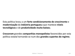 Módulo 7, História A 224
Esta política levou a um forte condicionamento de crescimento e
modernização da indústria portuguesa que manteve níveis
tecnológicos e de produtividade muito baixos;
Cresceram grandes companhias monopolistas favorecidos por esta
política estatal tornando-se num dos grandes suportes do regime;
 