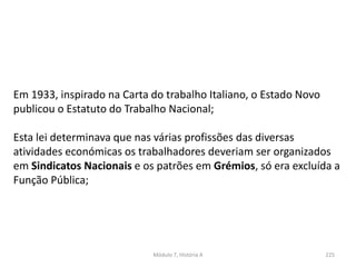 Módulo 7, História A 225
Em 1933, inspirado na Carta do trabalho Italiano, o Estado Novo
publicou o Estatuto do Trabalho Nacional;
Esta lei determinava que nas várias profissões das diversas
atividades económicas os trabalhadores deveriam ser organizados
em Sindicatos Nacionais e os patrões em Grémios, só era excluída a
Função Pública;
 