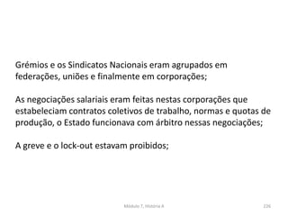 Módulo 7, História A 226
Grémios e os Sindicatos Nacionais eram agrupados em
federações, uniões e finalmente em corporações;
As negociações salariais eram feitas nestas corporações que
estabeleciam contratos coletivos de trabalho, normas e quotas de
produção, o Estado funcionava com árbitro nessas negociações;
A greve e o lock-out estavam proibidos;
 