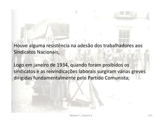 Módulo 7, História A 227
Houve alguma resistência na adesão dos trabalhadores aos
Sindicatos Nacionais;
Logo em janeiro de 1934, quando foram proibidos os
sindicatos e as reivindicações laborais surgiram várias greves
dirigidas fundamentalmente pelo Partido Comunista;
 