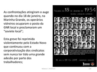 Módulo 7, História A 228
As confrontações atingiram o auge
quando no dia 18 de janeiro, na
Marinha Grande, os operários
vidreiros ocuparam o posto da
GNR local e proclamaram um
“soviete local”;
Esta greve foi reprimida
violentamente pelo Estado Novo
que continuou com a
corporativização dos sindicatos
sem nunca ter tido uma grande
adesão por parte dos
trabalhadores;
 