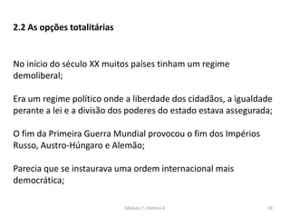 Módulo 7, História A 23
2.2 As opções totalitárias
No início do século XX muitos países tinham um regime
demoliberal;
Era um regime político onde a liberdade dos cidadãos, a igualdade
perante a lei e a divisão dos poderes do estado estava assegurada;
O fim da Primeira Guerra Mundial provocou o fim dos Impérios
Russo, Austro-Húngaro e Alemão;
Parecia que se instaurava uma ordem internacional mais
democrática;
 