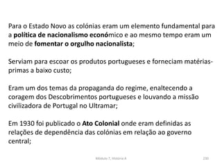 Módulo 7, História A 230
Para o Estado Novo as colónias eram um elemento fundamental para
a política de nacionalismo económico e ao mesmo tempo eram um
meio de fomentar o orgulho nacionalista;
Serviam para escoar os produtos portugueses e forneciam matérias-
primas a baixo custo;
Eram um dos temas da propaganda do regime, enaltecendo a
coragem dos Descobrimentos portugueses e louvando a missão
civilizadora de Portugal no Ultramar;
Em 1930 foi publicado o Ato Colonial onde eram definidas as
relações de dependência das colónias em relação ao governo
central;
 
