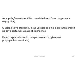 Módulo 7, História A 232
As populações nativas, tidas como inferiores, foram largamente
segregadas;
O Estado Novo proclamou a sua vocação colonial e procurava incutir
na povo português uma mística imperial;
Foram organizados vários congressos e exposições para
propagandear essa ideia;
 