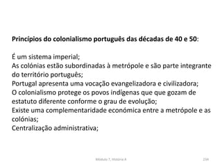 Módulo 7, História A 234
Princípios do colonialismo português das décadas de 40 e 50:
É um sistema imperial;
As colónias estão subordinadas à metrópole e são parte integrante
do território português;
Portugal apresenta uma vocação evangelizadora e civilizadora;
O colonialismo protege os povos indígenas que que gozam de
estatuto diferente conforme o grau de evolução;
Existe uma complementaridade económica entre a metrópole e as
colónias;
Centralização administrativa;
 
