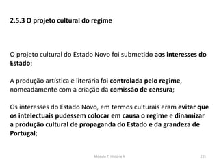 Módulo 7, História A 235
2.5.3 O projeto cultural do regime
O projeto cultural do Estado Novo foi submetido aos interesses do
Estado;
A produção artística e literária foi controlada pelo regime,
nomeadamente com a criação da comissão de censura;
Os interesses do Estado Novo, em termos culturais eram evitar que
os intelectuais pudessem colocar em causa o regime e dinamizar
a produção cultural de propaganda do Estado e da grandeza de
Portugal;
 