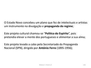 Módulo 7, História A 236
O Estado Novo concebeu um plano que fez de intelectuais e artistas
um instrumento na divulgação e propaganda do regime;
Este projeto cultural chamou-se “Política do Espírito”, pois
pretendia elevar a mente dos portugueses e alimentar a sua alma;
Este projeto levado a cabo pelo Secretariado da Propaganda
Nacional (SPN), dirigido por António Ferro (1895-1956);
 