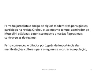 Módulo 7, História A 237
Ferro foi jornalista e amigo de alguns modernistas portugueses,
participou na revista Orpheu e, ao mesmo tempo, admirador de
Mussolini e Salazar, e por isso mesmo uma das figuras mais
controversas do regime;
Ferro convenceu o ditador português da importância das
manifestações culturais para o regime se mostrar à população;
 