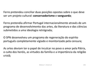 Módulo 7, História A 238
Ferro pretendeu conciliar duas posições opostas sobre o que deve
ser um projeto cultural: conservadorismo e vanguarda;
Ferro pretendia afirmar Portugal internacionalmente através de um
programa de desenvolvimento das artes, da literatura e das ciências
submetidos a uma ideologia retrógrada;
O SPN desenvolveu um programa de regeneração do espírito
português completamente vigiado e monitorizado pela censura;
As artes deviam ter o papel de inculcar no povo o amor pela Pátria,
o culto dos heróis, as virtudes da família e a importância da religião
cristã;
 