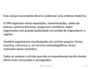 Módulo 7, História A 239
Esta cultura nacionalista deveria evidenciar uma estética moderna;
O SPN organizou várias exposições, comemorações, salões de
pintura, prémios literários, congressos científicos, todos
organizados com grande publicidade no sentido de engrandecer o
regime;
Também organizaram manifestações de carácter popular: festas,
marchas, concursos e, em termos cinematográficos, foram
realizadas várias comédias;
Todos os autores e artistas que não se enquadravam dentro destes
ideais eram censurados e perseguidos;
 