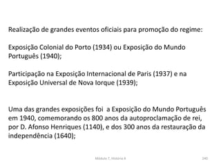 Módulo 7, História A 240
Realização de grandes eventos oficiais para promoção do regime:
Exposição Colonial do Porto (1934) ou Exposição do Mundo
Português (1940);
Participação na Exposição Internacional de Paris (1937) e na
Exposição Universal de Nova Iorque (1939);
Uma das grandes exposições foi a Exposição do Mundo Português
em 1940, comemorando os 800 anos da autoproclamação de rei,
por D. Afonso Henriques (1140), e dos 300 anos da restauração da
independência (1640);
 
