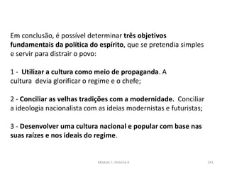 Módulo 7, História A 241
Em conclusão, é possível determinar três objetivos
fundamentais da política do espírito, que se pretendia simples
e servir para distrair o povo:
1 - Utilizar a cultura como meio de propaganda. A
cultura devia glorificar o regime e o chefe;
2 - Conciliar as velhas tradições com a modernidade. Conciliar
a ideologia nacionalista com as ideias modernistas e futuristas;
3 - Desenvolver uma cultura nacional e popular com base nas
suas raízes e nos ideais do regime.
 