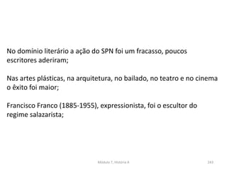 Módulo 7, História A 243
No domínio literário a ação do SPN foi um fracasso, poucos
escritores aderiram;
Nas artes plásticas, na arquitetura, no bailado, no teatro e no cinema
o êxito foi maior;
Francisco Franco (1885-1955), expressionista, foi o escultor do
regime salazarista;
 