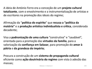 Módulo 7, História A 244
A ideia de António Ferro era a conceção de um projeto cultural
totalizante, com o envolvimento e a instrumentalização de artistas e
de escritores na promoção dos ideais do regime;
Afirmação da “política do espírito” que recusa a “política da
matéria” e a produção artística individualista e crítica, considerada
decadente;
Visa a padronização de uma cultura “construtiva” e “saudável”,
orientada para a promoção das virtudes da família, para a
valorização da confiança em Salazar, para promoção do amor à
pátria e da grandeza do império;
Procura a construção de um sistema de propaganda cultural
eficiente como ação doutrinária do regime com vista à adesão das
massas;
 