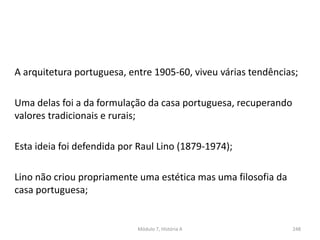A arquitetura portuguesa, entre 1905-60, viveu várias tendências;
Uma delas foi a da formulação da casa portuguesa, recuperando
valores tradicionais e rurais;
Esta ideia foi defendida por Raul Lino (1879-1974);
Lino não criou propriamente uma estética mas uma filosofia da
casa portuguesa;
Módulo 7, História A 248
 