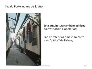 Ilha do Porto, na rua de S. Vítor
Módulo 7, História A 250
Esta arquitetura também edificou
bairros sociais e operários;
São de referir as “ilhas” do Porto
e os “pátios” de Lisboa;
 