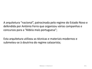 A arquitetura “nacional”, patrocinada pelo regime do Estado Novo e
defendida por António Ferro que organizou várias campanhas e
concursos para a “Aldeia mais portuguesa”;
Esta arquitetura utilizou as técnicas e materiais modernos e
submeteu-se à doutrina do regime salazarista;
Módulo 7, História A 251
 