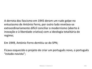 Módulo 7, História A 256
A derrota dos fascismo em 1945 deram um rude golpe no
entusiasmo de António Ferro, por outro lado revelava-se
extraordinariamente difícil conciliar o modernismo (aberto à
inovação e à liberdade criativa) com a ideologia totalitária do
regime;
Em 1949, António Ferro demitiu-se do SPN;
Ficava esquecido o projeto de criar um português novo, o português
“estado-novista”;
 