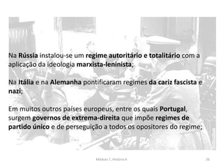 Módulo 7, História A 26
Na Rússia instalou-se um regime autoritário e totalitário com a
aplicação da ideologia marxista-leninista;
Na Itália e na Alemanha pontificaram regimes da cariz fascista e
nazi;
Em muitos outros países europeus, entre os quais Portugal,
surgem governos de extrema-direita que impõe regimes de
partido único e de perseguição a todos os opositores do regime;
 