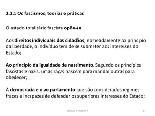 Módulo 7, História A 27
2.2.1 Os fascismos, teorias e práticas
O estado totalitário fascista opõe-se:
Aos direitos individuais dos cidadãos, nomeadamente ao princípio
da liberdade, o indivíduo tem de se submeter aos interesses do
Estado;
Ao princípio da igualdade de nascimento. Segundo os princípios
fascistas e nazis, umas raças nascem para mandar outras para
obedecer;
À democracia e o ao parlamento que são considerados regimes
fracos e incapazes de defender os superiores interesses do Estado;
 