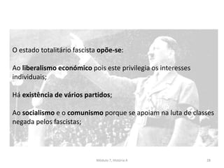 Módulo 7, História A 28
O estado totalitário fascista opõe-se:
Ao liberalismo económico pois este privilegia os interesses
individuais;
Há existência de vários partidos;
Ao socialismo e o comunismo porque se apoiam na luta de classes
negada pelos fascistas;
 