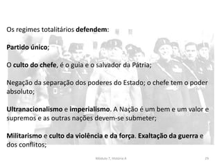 Módulo 7, História A 29
Os regimes totalitários defendem:
Partido único;
O culto do chefe, é o guia e o salvador da Pátria;
Negação da separação dos poderes do Estado; o chefe tem o poder
absoluto;
Ultranacionalismo e imperialismo. A Nação é um bem e um valor e
supremos e as outras nações devem-se submeter;
Militarismo e culto da violência e da força. Exaltação da guerra e
dos conflitos;
 