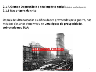 Módulo 7, História A 3
2.1 A Grande Depressão e o seu impacto social (não é de aprofundamento)
2.1.1 Nas origens da crise
Depois de ultrapassadas as dificuldades provocadas pela guerra, nos
meados dos anos vinte viveu-se uma época de prosperidade,
sobretudo nos EUA;
 