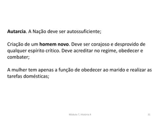 Módulo 7, História A 31
Autarcia. A Nação deve ser autossuficiente;
Criação de um homem novo. Deve ser corajoso e desprovido de
qualquer espírito crítico. Deve acreditar no regime, obedecer e
combater;
A mulher tem apenas a função de obedecer ao marido e realizar as
tarefas domésticas;
 