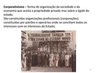 Módulo 7, História A 32
Corporativismo – forma de organização da sociedade e da
economia que aceita a propriedade privada mas sobre a égide do
estado.
São constituídas organizações profissionais (corporações)
constituídas por patrões e operários onde se conciliam todos os
interesses com os interesses do Estado;
 