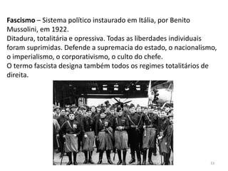 Módulo 7, História A 33
Fascismo – Sistema político instaurado em Itália, por Benito
Mussolini, em 1922.
Ditadura, totalitária e opressiva. Todas as liberdades individuais
foram suprimidas. Defende a supremacia do estado, o nacionalismo,
o imperialismo, o corporativismo, o culto do chefe.
O termo fascista designa também todos os regimes totalitários de
direita.
 