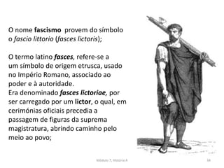 Módulo 7, História A 34
O nome fascismo provem do símbolo
o fascio littorio (fasces lictoris);
O termo latino fasces, refere-se a
um símbolo de origem etrusca, usado
no Império Romano, associado ao
poder e à autoridade.
Era denominado fasces lictoriae, por
ser carregado por um lictor, o qual, em
cerimónias oficiais precedia a
passagem de figuras da suprema
magistratura, abrindo caminho pelo
meio ao povo;
 
