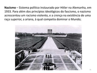 Módulo 7, História A 35
Nazismo – Sistema político instaurado por Hitler na Alemanha, em
1933. Para além dos princípios ideológicos do fascismo, o nazismo
acrescentou um racismo violento, e a crença na existência de uma
raça superior, a ariana, à qual competia dominar o Mundo;
 