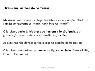 Módulo 7, História A 36
Elites e enquadramento de massas
Mussolini sintetizou a ideologia fascista nesta afirmação: “Tudo no
Estado, nada contra o Estado, nada fora do Estado”;
O fascismo parte da ideia que os homens não são iguais, e a
governação deve pertencer aos melhores, a elite;
As escolhas não devem ser baseadas na escolha democrática;
O fascismo e o nazismo promovem a figura do chefe (Duce – Itália,
Füher – Alemanha);
 