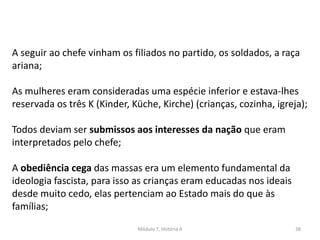 Módulo 7, História A 38
A seguir ao chefe vinham os filiados no partido, os soldados, a raça
ariana;
As mulheres eram consideradas uma espécie inferior e estava-lhes
reservada os três K (Kinder, Küche, Kirche) (crianças, cozinha, igreja);
Todos deviam ser submissos aos interesses da nação que eram
interpretados pelo chefe;
A obediência cega das massas era um elemento fundamental da
ideologia fascista, para isso as crianças eram educadas nos ideais
desde muito cedo, elas pertenciam ao Estado mais do que às
famílias;
 