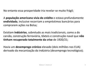 Módulo 7, História A 4
No entanto essa prosperidade iria revelar-se muito frágil;
A população americana vivia do crédito e estava profundamente
endividada, inclusive recorriam a empréstimos bancários para
comprarem ações na Bolsa;
Existiam indústrias, sobretudo as mais tradicionais, como a do
carvão, construção ferroviária, têxteis e construção naval que não
tinham recuperado totalmente da crise de 1920/21;
Havia um desemprego crónico elevado (dois milhões nos EUA)
derivado da mecanização da indústria (desemprego tecnológico);
 
